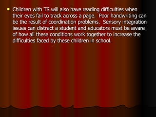 Children with TS will also have reading difficulties when their eyes fail to track across a page.  Poor handwriting can be the result of coordination problems.  Sensory integration issues can distract a student and educators must be aware of how all these conditions work together to increase the difficulties faced by these children in school. 