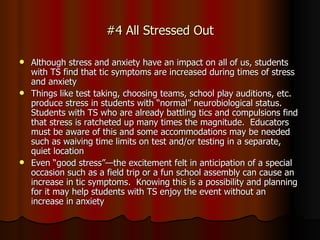 #4 All Stressed Out Although stress and anxiety have an impact on all of us, students with TS find that tic symptoms are increased during times of stress and anxiety Things like test taking, choosing teams, school play auditions, etc. produce stress in students with “normal” neurobiological status.  Students with TS who are already battling tics and compulsions find that stress is ratcheted up many times the magnitude.  Educators must be aware of this and some accommodations may be needed such as waiving time limits on test and/or testing in a separate, quiet location Even “good stress”—the excitement felt in anticipation of a special occasion such as a field trip or a fun school assembly can cause an increase in tic symptoms.  Knowing this is a possibility and planning for it may help students with TS enjoy the event without an increase in anxiety 