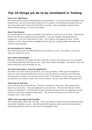Top 10 things we do to be consistent in Testing
Know Your Application
Don’t start testing without understanding the requirements. If you test without knowledge of the
requirements, you will not be able to determine if a program is functioning as designed and you
will not be able to tell if required functionality is missing. Clear knowledge of requirements,
before starting testing, is a must for any tester.


Know Your Domain
You should acquire a thorough knowledge of the domain on which you are working. Knowing the
domain will help you suggest good bug solutions. Your test manager will appreciate your
suggestions, if you have valid points to make. Don’t stop by only logging the bug. Provide
solutions as well. Good domain knowledge will also help you to design better test cases with
maximum test coverage.


No Assumptions In Testing
Don’t start testing with the assumption that there will be no errors. As a tester, you should
always be looking for errors.


Learn New Technologies
No doubt, old testing techniques still play a vital role in day-to-day testing, but try to introduce
new testing procedures that work for you. Don’t rely on book knowledge. Be practical. Your new
testing ideas may work amazingly for you.


You Can’t Guarantee a bug Free Application
No matter how much testing you perform, you can’t guarantee a 100% bug free application.
There are some constraints that may force your team to advance a product to the next level,
knowing some common or low priority issues remain. Try to explore as many bugs as you can,
but prioritize your efforts on basic and crucial functions. Put your best efforts doing good work.


Think Like An End User
Don’t think only like a technical guy. Think like customers or end users. Also, always think
beyond your end users. Test your application as an end user. Think how an end user will be
using your application. Technical plus end user thinking will assure that your application is user
friendly and will pass acceptance tests easily. This was the first advice to me from my test
manager when I was a tester.


100% Test Coverage Is Not Possible
Don’t obsess about 100% test coverage. There are millions of inputs and test combinations that
are simply impossible to cover. Use techniques like boundary value analysis and equivalence
partitioning testing to limit your test cases to manageable sizes.
 