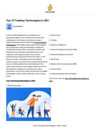 instructables
Top 10 Trending Technologies in 2021
by prashast1
In this world of digitalization, technologies are
expanding rapidly. As the world foremost tech news
contributor, it is the duty of us to keep everyone
updated with the newest trends of the top 10 trending
technologies. Technology and programming language
are so important in day to day lifestyle to make the
livelihood more facile. These computer scientists and
professionals are regularly making the bests out of
anything. Technology has taken a face of more
productiveness and give the best to the nation. In the
present scenario, everything is done through the
technical process, you don’t have to bother about doing
work, everything will be done automatically. In this
article, some important technologies which are new in
the market are explained according to the career
preferences. So let’s have a look into the top 10 trending
technologies in2021 and its impression in the coming
future.
Top 10 trending technologies in 2021
1. Machine learning
2. Data Science
3. DevOps
4. Business Intelligence
5. Content Management System(CMS)
6. Arti cial Intelligence (AI) & IoT
7. Blockchain
8. Robotics Process Automation (RPA)
9. Cybersecurity
10. Edge Computing & Virtual Reality
Get to know more on Top 10 Trending Technologies in
2021
Top 10 Trending Technologies in 2021: Page 1
 