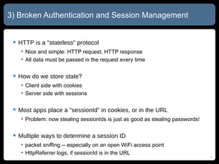 3) Broken Authentication and Session Management HTTP is a "stateless" protocol Nice and simple: HTTP request, HTTP response All data must be passed in the request every time How do we store state? Client side with cookies Server side with sessions Most apps place a "sessionId" in cookies, or in the URL Problem: now stealing sessionIds is just as good as stealing passwords! Multiple ways to determine a session ID packet sniffing -- especially on an open WiFi access point HttpReferrer logs, if sessionId is in the URL 
