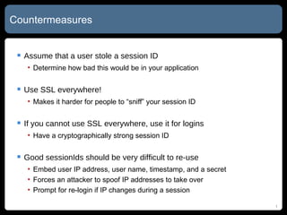Countermeasures Assume that a user stole a session ID Determine how bad this would be in your application Use SSL everywhere! Makes it harder for people to “sniff” your session ID If you cannot use SSL everywhere, use it for logins Have a cryptographically strong session ID Good sessionIds should be very difficult to re-use Embed user IP address, user name, timestamp, and a secret Forces an attacker to spoof IP addresses to take over Prompt for re-login if IP changes during a session 