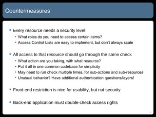 Countermeasures Every resource needs a security level What roles do you need to access certain items? Access Control Lists are easy to implement, but don’t always scale All access to that resource should go through the same check What action are you taking, with what resource? Put it all in one common codebase for simplicity May need to run check multiple times, for sub-actions and sub-resources Unusual behavior? Have additional authentication questions/layers! Front-end restriction is nice for usability, but not security Back-end application must double-check access rights 
