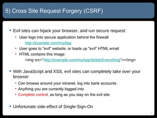 5) Cross Site Request Forgery (CSRF) Evil sites can hijack your browser, and run secure request: User logs into secure application behind the firewall http://example.com/myApp User goes to "evil" website, or loads up "evil" HTML email HTML contains this image: <img src=" http://example.com/myApp/ deleteEverything "></img> With JavaScript and XSS, evil sites can completely take over your browser Can browse around your intranet, log into bank accounts Anything you are currently logged into Complete control , as long as you stay on the evil site Unfortunate side-effect of Single-Sign-On 