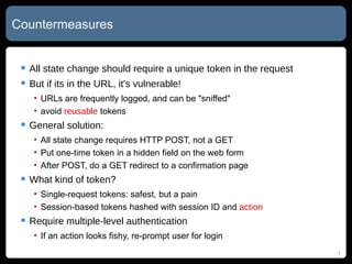 Countermeasures All state change should require a unique token in the request But if its in the URL, it's vulnerable! URLs are frequently logged, and can be "sniffed" avoid  reusable  tokens General solution: All state change requires HTTP POST, not a GET Put one-time token in a hidden field on the web form After POST, do a GET redirect to a confirmation page What kind of token? Single-request tokens: safest, but a pain Session-based tokens hashed with session ID and  action Require multiple-level authentication If an action looks fishy, re-prompt user for login 