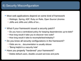 6) Security Misconfiguration Most web applications depend on some kind of framework Weblogic, Spring, ADF, Ruby on Rails, Open Source Libraries JARs and JARs and JARs of fun... What if your framework issued a security patch? Do you have a centralized policy for keeping dependencies up-to-date? How long would it take you to discover new code? How long would it take to recompile/test/redeploy? Do you know all security configurations in the framework? Odds are no... documentation is usually obtuse “Being helpful is a security hole” Have you properly "hardened" your framework? Delete default users, disable unused services and ports 