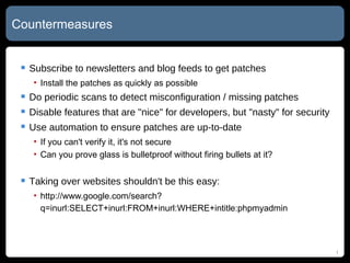 Countermeasures Subscribe to newsletters and blog feeds to get patches Install the patches as quickly as possible Do periodic scans to detect misconfiguration / missing patches Disable features that are "nice" for developers, but "nasty" for security Use automation to ensure patches are up-to-date If you can't verify it, it's not secure Can you prove glass is bulletproof without firing bullets at it? Taking over websites shouldn't be this easy: http://www.google.com/search?q=inurl:SELECT+inurl:FROM+inurl:WHERE+intitle:phpmyadmin 