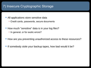 7) Insecure Cryptographic Storage All applications store sensitive data Credit cards, passwords, secure documents How much "sensitive" data is in your log files? In general, or for exotic errors? How are you preventing unauthorized access to these resources? If somebody stole your backup tapes, how bad would it be? 
