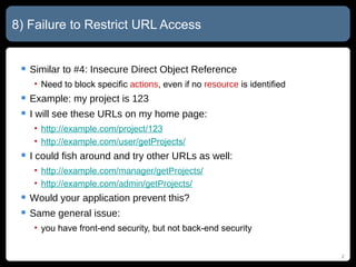 8) Failure to Restrict URL Access Similar to #4: Insecure Direct Object Reference Need to block specific  actions , even if no  resource  is identified Example: my project is 123 I will see these URLs on my home page: http://example.com/project/123 http://example.com/user/getProjects/ I could fish around and try other URLs as well: http://example.com/ manager/getProjects/ http://example.com/ admin/getProjects/ Would your application prevent this? Same general issue:  you have front-end security, but not back-end security 