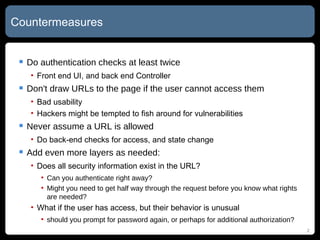 Countermeasures Do authentication checks at least twice Front end UI, and back end Controller Don't draw URLs to the page if the user cannot access them Bad usability Hackers might be tempted to fish around for vulnerabilities Never assume a URL is allowed Do back-end checks for access, and state change Add even more layers as needed: Does all security information exist in the URL? Can you authenticate right away? Might you need to get half way through the request before you know what rights are needed? What if the user has access, but their behavior is unusual should you prompt for password again, or perhaps for additional authorization? 