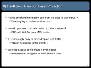 9) Insufficient Transport Layer Protection How is sensitive information sent from the user to your server? When they log in, or view sensitive data? How do you send that information to other systems? JDBC call, Web Services, JMS, emails It is shockingly easy to eavesdrop on web traffic Probably no surprise to this crowd  ;-) Wireless access points make it even easier Need password encryption at the WEP/WAP layer 