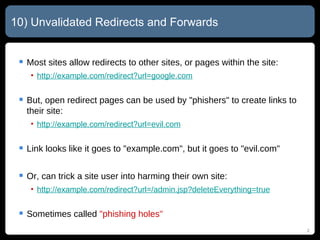 10) Unvalidated Redirects and Forwards Most sites allow redirects to other sites, or pages within the site: http://example.com/redirect?url= google.com But, open redirect pages can be used by "phishers" to create links to their site: http://example.com/redirect?url= evil.com Link looks like it goes to "example.com", but it goes to "evil.com" Or, can trick a site user into harming their own site: http://example.com/redirect?url= /admin.jsp?deleteEverything=true Sometimes called  "phishing holes" 