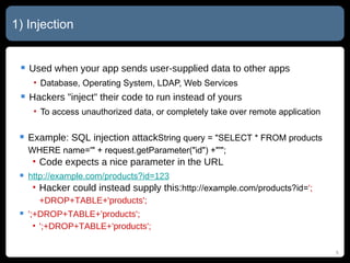 1) Injection Used when your app sends user-supplied data to other apps Database, Operating System, LDAP, Web Services Hackers "inject" their code to run instead of yours To access unauthorized data, or completely take over remote application Example: SQL injection attack String query = "SELECT * FROM products WHERE name='" + request.getParameter("id") +"'"; Code expects a nice parameter in the URL http://example.com/products?id= 123 Hacker could instead supply this: http://example.com/products?id= ';+DROP+TABLE+'products'; ';+DROP+TABLE+'products'; ';+DROP+TABLE+'products'; 