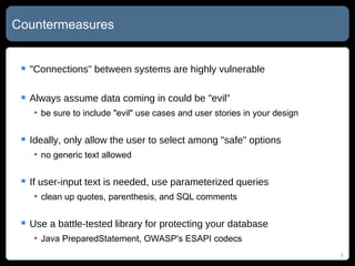 Countermeasures "Connections" between systems are highly vulnerable Always assume data coming in could be "evil" be sure to include "evil" use cases and user stories in your design Ideally, only allow the user to select among "safe" options no generic text allowed If user-input text is needed, use parameterized queries clean up quotes, parenthesis, and SQL comments Use a battle-tested library for protecting your database Java PreparedStatement, OWASP's ESAPI codecs 