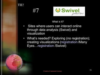 #7 What is it? Sites where users can interact online through data analysis (Swivel) and visualization  What’s needed? Exploring (no registration); creating visualizations ( registration  /Many Eyes… registration  /Swivel)‏ TIE! Creative Commons License  