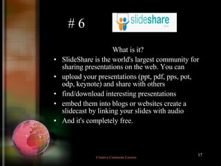 # 6 What is it? SlideShare is the world's largest community for sharing presentations on the web. You can  upload your presentations (ppt, pdf, pps, pot, odp, keynote) and share with others  find/download interesting presentations  embed them into blogs or websites create a slidecast by linking your slides with audio  And it's completely free.  Creative Commons License  