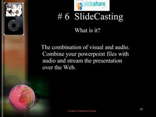 # 6  SlideCasting What is it? The combination of visual and audio. Combine your powerpoint files with audio and stream the presentation over the Web.  Creative Commons License  