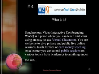 Synchronous Video Interactive Conferencing WiZiQ is a place where you can teach and learn using an easy-to-use  Virtual Classroom . You are welcome to give private and public live online sessions, teach for free or  earn money teaching . As a learner you can attend  public sessions  on various topics from academics to anything under the sun .  # 4 What is it? Creative Commons License  