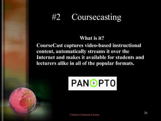 #2  Coursecasting What is it?  CourseCast captures video-based instructional content, automatically streams it over the Internet and makes it available for students and lecturers alike in all of the popular formats.   Creative Commons License  
