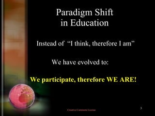 Paradigm Shift in Education Instead of  “I think, therefore I am” We have evolved to: We participate, therefore WE ARE! Creative Commons License  
