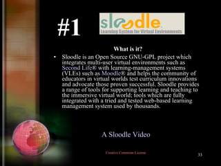 What is it? Sloodle is an Open Source GNU-GPL project which integrates multi-user virtual environments such as  Second Life ® with learning-management systems (VLEs) such as  Moodl e ® and helps the community of educators in virtual worlds test curriculum innovations and advocate those proven successful. Sloodle provides a range of tools for supporting learning and teaching to the immersive virtual world; tools which are fully integrated with a tried and tested web-based learning management system used by thousands.  #1 A Sloodle Video   Creative Commons License  
