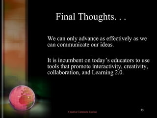 Final Thoughts. . . We can only advance as effectively as we can communicate our ideas.  It is incumbent on today’s educators to use tools that promote interactivity, creativity, collaboration, and Learning 2.0.  Creative Commons License  