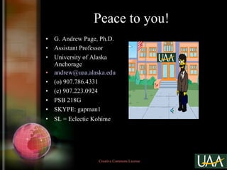 Peace to you! G. Andrew Page, Ph.D. Assistant Professor University of Alaska Anchorage [email_address] (o) 907.786.4331 (c) 907.223.0924 PSB 218G SKYPE: gapman1 SL = Eclectic Kohime   Creative Commons License  