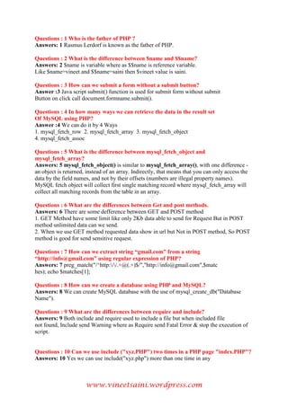 www.vineetsaini.wordpress.com
Questions : 1 Who is the father of PHP ?
Answers: 1 Rasmus Lerdorf is known as the father of PHP.
Questions : 2 What is the difference between $name and $$name?
Answers: 2 $name is variable where as $$name is reference variable.
Like $name=vineet and $$name=saini then $vineet value is saini.
Questions : 3 How can we submit a form without a submit button?
Answer :3 Java script submit() function is used for submit form without submit
Button on click call document.formname.submit().
Questions : 4 In how many ways we can retrieve the data in the result set
Of MySQL using PHP?
Answer :4 We can do it by 4 Ways
1. mysql_fetch_row 2. mysql_fetch_array 3. mysql_fetch_object
4. mysql_fetch_assoc
Questions : 5 What is the difference between mysql_fetch_object and
mysql_fetch_array?
Answers: 5 mysql_fetch_object() is similar to mysql_fetch_array(), with one difference -
an object is returned, instead of an array. Indirectly, that means that you can only access the
data by the field names, and not by their offsets (numbers are illegal property names).
MySQL fetch object will collect first single matching record where mysql_fetch_array will
collect all matching records from the table in an array.
Questions : 6 What are the differences between Get and post methods.
Answers: 6 There are some defference between GET and POST method
1. GET Method have some limit like only 2Kb data able to send for Request But in POST
method unlimited data can we send.
2. When we use GET method requested data show in url but Not in POST method, So POST
method is good for send sensitive request.
Questions : 7 How can we extract string “gmail.com” from a string
“http://info@gmail.com” using regular expression of PHP?
Answers: 7 preg_match("/^http://.+@(.+)$/","http://info@gmail.com",$matc
hes); echo $matches[1];
Questions : 8 How can we create a database using PHP and MySQL?
Answers: 8 We can create MySQL database with the use of mysql_create_db("Database
Name").
Questions : 9 What are the differences between require and include?
Answers: 9 Both include and require used to include a file but when included file
not found, Include send Warning where as Require send Fatal Error & stop the execution of
script.
Questions : 10 Can we use include ("xyz.PHP") two times in a PHP page "index.PHP"?
Answers: 10 Yes we can use include("xyz.php") more than one time in any
 