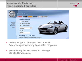 Interessante Features: Flash-basierte Formulare Direkte Eingabe von User-Daten in Flash-Anwendung. Anwendung kann sofort reagieren. Weiterleitung der Feldwerte an beliebige Scripts, Servlets usw. 