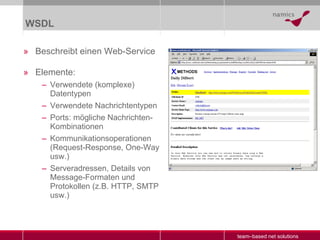 WSDL Beschreibt einen Web-Service Elemente: Verwendete (komplexe) Datentypen Verwendete Nachrichtentypen Ports: mögliche Nachrichten-Kombinationen Kommunikationsoperationen (Request-Response, One-Way usw.) Serveradressen, Details von Message-Formaten und Protokollen (z.B. HTTP, SMTP usw.) 