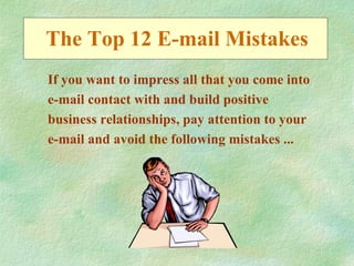 The Top 12 E-mail Mistakes
If you want to impress all that you come into
e-mail contact with and build positive
business relationships, pay attention to your
e-mail and avoid the following mistakes ...
 