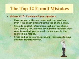 The Top 12 E-mail Mistakes
l Mistake # 10: Leaving out your signature
  q   Always close with your name and your position,
      even if it already appears at the top of the e-mail.
  q   Also add contact information such as your phone,
      unit/branch, fax, address because the recipient may
      want to contact you or send you documents that
      cannot be e-mailed.
  q   Avoid adding cute or inspirational messages to your
      business signature block.
 