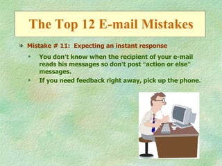 The Top 12 E-mail Mistakes
l Mistake # 11: Expecting an instant response
  q   You don’t know when the recipient of your e-mail
      reads his messages so don’t post “action or else”
      messages.
  q   If you need feedback right away, pick up the phone.
 