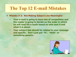 The Top 12 E-mail Mistakes
l Mistake # 2: Not Making Subject Line Meaningful
  q   Your e-mail is going to have lots of competition and
      the reader is going to decide on the order in which
      he will read his e-mails based on who sent it and
      what it is about.
  q   Your subject line should be related to your message
      and specific. Don’t just put “Hi”, “Hello” or
      something generic.
 