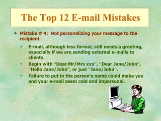 The Top 12 E-mail Mistakes
l Mistake # 4: Not personalizing your message to the
  recipient
  q   E-mail, although less formal, still needs a greeting,
      especially if we are sending external e-mails to
      clients.
  q   Begin with “Dear Mr/Mrs xxx”, “Dear Jane/John”,
      “Hello Jane/John”, or just “Jane/John”.
  q   Failure to put in the person’s name could make you
      and your e-mail seem cold and impersonal.
 