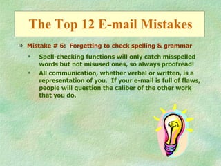 The Top 12 E-mail Mistakes
l Mistake # 6: Forgetting to check spelling & grammar
  q   Spell-checking functions will only catch misspelled
      words but not misused ones, so always proofread!
  q   All communication, whether verbal or written, is a
      representation of you. If your e-mail is full of flaws,
      people will question the caliber of the other work
      that you do.
 