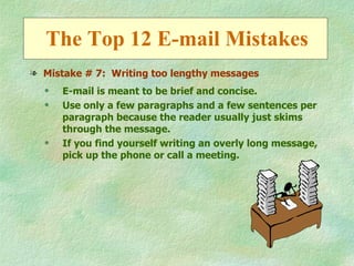 The Top 12 E-mail Mistakes
l Mistake # 7: Writing too lengthy messages
  q   E-mail is meant to be brief and concise.
  q   Use only a few paragraphs and a few sentences per
      paragraph because the reader usually just skims
      through the message.
  q   If you find yourself writing an overly long message,
      pick up the phone or call a meeting.
 