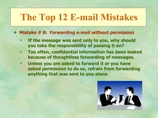 The Top 12 E-mail Mistakes
l Mistake # 8: Forwarding e-mail without permission
  q   If the message was sent only to you, why should
      you take the responsibility of passing it on?
  q   Too often, confidential information has been leaked
      because of thoughtless forwarding of messages.
  q   Unless you are asked to forward it or you have
      asked permission to do so, refrain from forwarding
      anything that was sent to you alone.
 