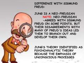 DIFFERENCE WITH SIGMUND
FREUD:
JUNG IS A NEO-FREUDIAN
NOTE: NEO-FREUDIAN
-AGREED WITH SIGMUND
FREUD ON SOME POINTS, BUT
THEIR DISAGREEMENTS WITH
MANY OF FREUD'S IDEAS LED
THEM TO BRANCH OUT AND
DEVELOP THEIR OWN.
JUNG’S THEORY IDENTIFIED AS
PSYCHOANALYTIC THEORY
BECAUSE THE EMPHASIS OF
UNCONSCIOUS PROCESSES
 