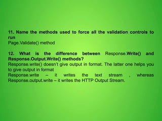 11. Name the methods used to force all the validation controls to
run
Page.Validate() method
12. What is the difference between Response.Write() and
Response.Output.Write() methods?
Response.write() doesn’t give output in format. The latter one helps you
to give output in format
Response.write – it writes the text stream , whereas
Response.output.write – it writes the HTTP Output Stream.
 