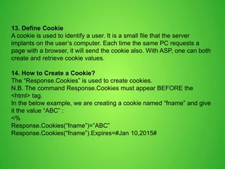 13. Define Cookie
A cookie is used to identify a user. It is a small file that the server
implants on the user’s computer. Each time the same PC requests a
page with a browser, it will send the cookie also. With ASP, one can both
create and retrieve cookie values.
14. How to Create a Cookie?
The “Response.Cookies” is used to create cookies.
N.B. The command Response.Cookies must appear BEFORE the
<html> tag.
In the below example, we are creating a cookie named “fname” and give
it the value “ABC” :
<%
Response.Cookies(“fname”)=”ABC”
Response.Cookies(“fname”).Expires=#Jan 10,2015#
 