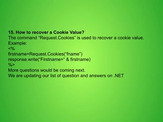 15. How to recover a Cookie Value?
The command “Request.Cookies” is used to recover a cookie value.
Example:
<%
firstname=Request.Cookies(“fname”)
response.write(“Firstname=” & firstname)
%>
More questions would be coming next.
We are updating our list of question and answers on .NET
 