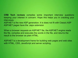CRB Tech reviews compiles some important interview questions
keeping your interest in concern. Hope this helps you in cracking your
interviews.
ASP.NET is the new ASP generation. It is does not fit with Classic ASP
ASP.NET pages have the .aspx extension
When a browser requests an ASP.NET file, the ASP.NET engine reads
the file, compiles and executes the words in the file, and returns the
result to the browser as plain HTML.
ASP.NET is a development frame for building web pages and web sites
with HTML, CSS, JavaScript and server scripting.
 