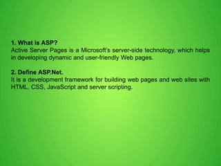 1. What is ASP?
Active Server Pages is a Microsoft’s server-side technology, which helps
in developing dynamic and user-friendly Web pages.
2. Define ASP.Net.
It is a development framework for building web pages and web sites with
HTML, CSS, JavaScript and server scripting.
 
