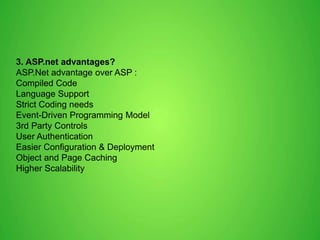 3. ASP.net advantages?
ASP.Net advantage over ASP :
Compiled Code
Language Support
Strict Coding needs
Event-Driven Programming Model
3rd Party Controls
User Authentication
Easier Configuration & Deployment
Object and Page Caching
Higher Scalability
 
