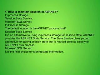 4. How to maintain session in ASP.NET?
In-process storage.
Session State Service.
Microsoft SQL Server.
In-Process Storage
The default location is the ASP.NET process itself.
Session State Service
It is an alternative to using in-process storage for session state. ASP.NET
provides the ASP.NET State Service. The State Service gives you an
alternative for storing session state that is not tied quite so closely to
ASP. Net’s own process.
Microsoft SQL Server
It is the final choice for storing state information.
 