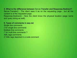 5. What is the difference between Server.Transfer and Response.Redirect?
Server.Transfer() : The client sees it as on the requesting page , but all the
content is of the requested page.
Response.Dedirect() : Here the client know the physical location (page name
and query string as well).
6. Types of comments in asp.net
Single line comments
// for single line comments
Multiple line comments
/* for multi line comments */
XML tags comments
/// XML tags depicted in a code comment
 