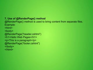 7. Use of @RenderPage() method
@RenderPage() method is used to bring content from separate files.
Example:
<html>
<body>
@RenderPage(“header.cshtml”)
<h1>Hello Web Pages</h1>
<p>This is a paragraph</p>
@RenderPage(“footer.cshtml”)
</body>
</html>
 