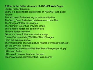 8.What is the folder structure of ASP.NET Web Pages
Logical Folder Structure
Below is a basic folder structure for an ASP.NET web page:
Folders
The “Account” folder has log on and security files
The “App_Data” folder has databases and data files
The “Images” folder has images
The “Scripts” folder has browser scripts
The “Shared” folder has common files
Physical folder structure
Below is a basic folder structure for image
C:userDocumentsMyWebSitesDemoImages
From the example above:
The virtual name of a web picture might be “Images/pic31.jpg”.
But the physical name is
“C:usereDocumentsMyWebSitesDemoImagespic31.jpg”
URLs and Paths
URLs are to access files from the web:
http://www.demo.com/html/html5_intro.asp %>
 