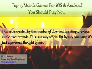 This list is createdby the number of downloads, ratings, reviews
andcurrent trends. This isn’t any official list by any company, it’s
just a personal thought of me .
Top 15 Mobile Games For iOS & Android
You Should Play Now
Alcott Adney,
Game and App Developer,
RiseUpLabs.com
 